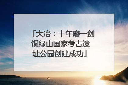 大冶：十年磨一剑 铜绿山国家考古遗址公园创建成功