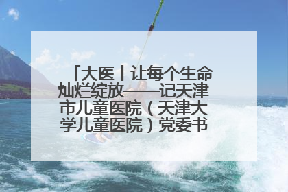大医丨让每个生命灿烂绽放——记天津市儿童医院（天津大学儿童医院）党委书记、院长刘薇