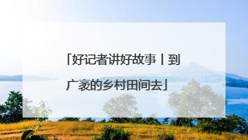 好记者讲好故事丨到广袤的乡村田间去
