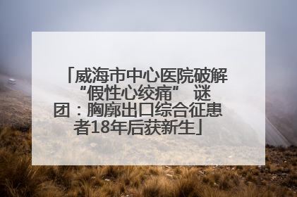 威海市中心医院破解 “假性心绞痛” 谜团：胸廓出口综合征患者18年后获新生