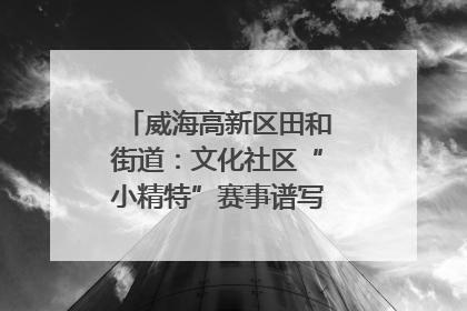 威海高新区田和街道：文化社区“小精特”赛事谱写文化赋能新乐章
