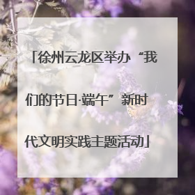 徐州云龙区举办“我们的节日·端午”新时代文明实践主题活动