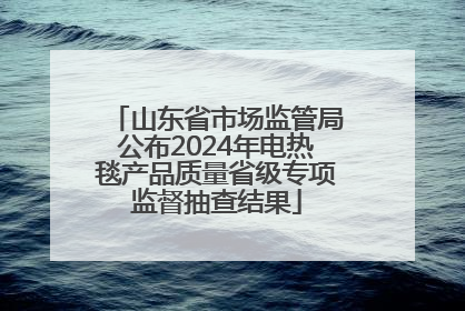 山东省市场监管局公布2024年电热毯产品质量省级专项监督抽查结果
