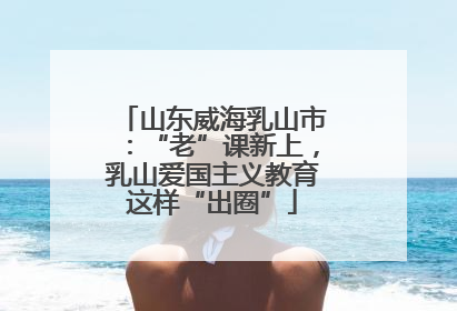 山东威海乳山市：“老”课新上，乳山爱国主义教育这样“出圈”