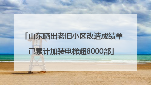山东晒出老旧小区改造成绩单 已累计加装电梯超8000部
