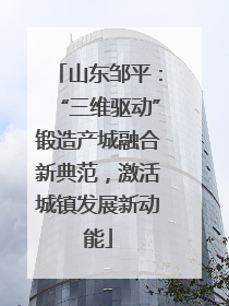 山东邹平：“三维驱动”锻造产城融合新典范，激活城镇发展新动能