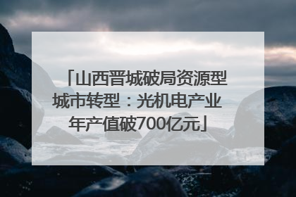 山西晋城破局资源型城市转型：光机电产业年产值破700亿元
