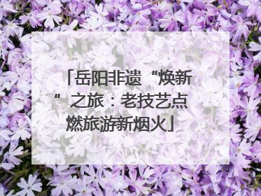 岳阳非遗“焕新”之旅：老技艺点燃旅游新烟火