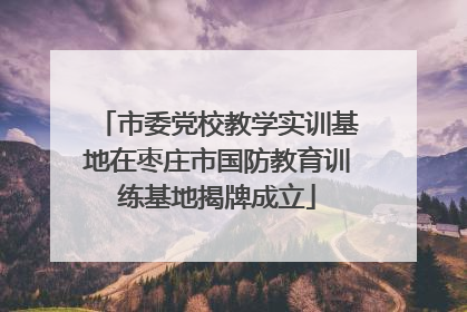 市委党校教学实训基地在枣庄市国防教育训练基地揭牌成立