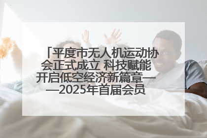 平度市无人机运动协会正式成立 科技赋能开启低空经济新篇章——2025年首届会员大会暨无人机应用发展论坛成功举办