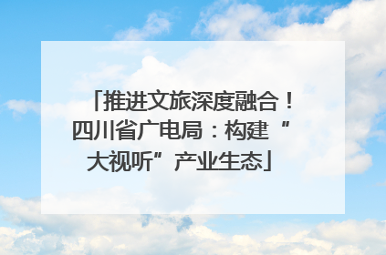 推进文旅深度融合！四川省广电局：构建“大视听”产业生态