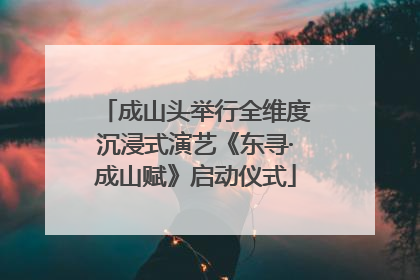成山头举行全维度沉浸式演艺《东寻·成山赋》启动仪式