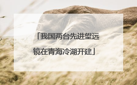 我国两台先进望远镜在青海冷湖开建