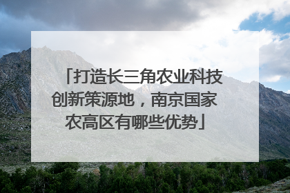 打造长三角农业科技创新策源地，南京国家农高区有哪些优势