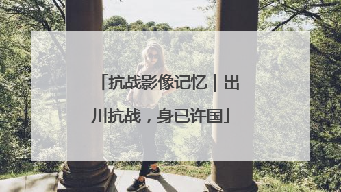 抗战影像记忆｜出川抗战，身已许国