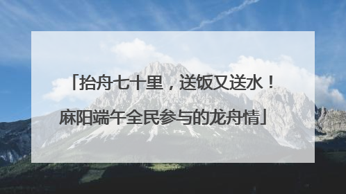 抬舟七十里，送饭又送水！麻阳端午全民参与的龙舟情