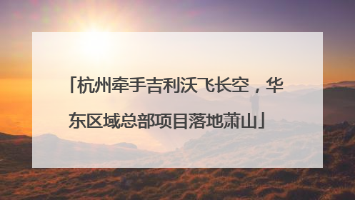 杭州牵手吉利沃飞长空，华东区域总部项目落地萧山
