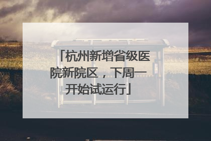 杭州新增省级医院新院区，下周一开始试运行