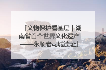 文物保护看基层｜湖南省首个世界文化遗产——永顺老司城遗址