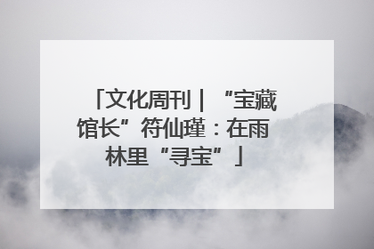 文化周刊｜“宝藏馆长”符仙瑾：在雨林里“寻宝”