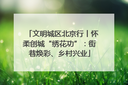 文明城区北京行丨怀柔创城“绣花功”：街巷焕彩、乡村兴业