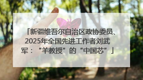 新疆维吾尔自治区政协委员、2025年全国先进工作者刘武军：“羊教授”的“中国芯”