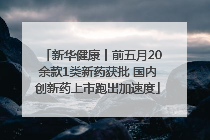 新华健康丨前五月20余款1类新药获批 国内创新药上市跑出加速度