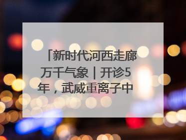 新时代河西走廊万千气象｜开诊5年，武威重离子中心完成2000余例患者治疗