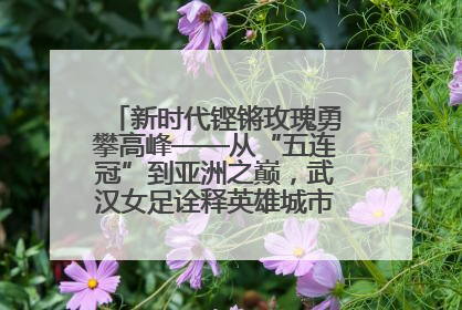 新时代铿锵玫瑰勇攀高峰——从“五连冠”到亚洲之巅，武汉女足诠释英雄城市精神特质