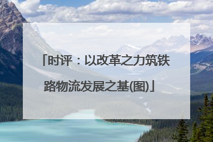 时评：以改革之力筑铁路物流发展之基(图)