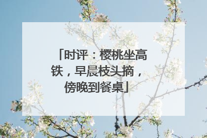 时评：樱桃坐高铁，早晨枝头摘，傍晚到餐桌