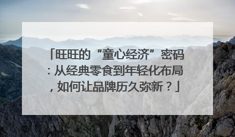 旺旺的“童心经济”密码：从经典零食到年轻化布局，如何让品牌历久弥新？