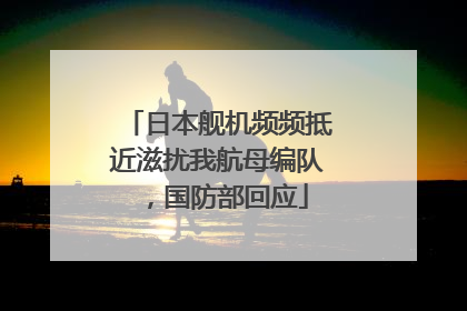 日本舰机频频抵近滋扰我航母编队，国防部回应