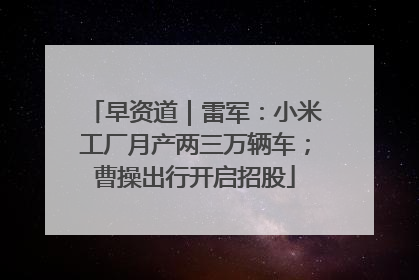 早资道｜雷军：小米工厂月产两三万辆车；曹操出行开启招股