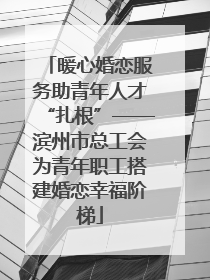 暖心婚恋服务助青年人才“扎根”——滨州市总工会为青年职工搭建婚恋幸福阶梯