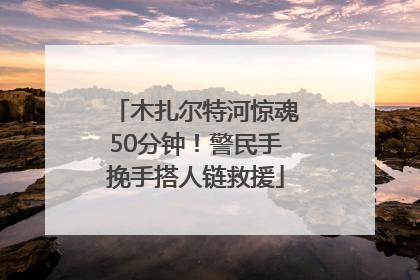 木扎尔特河惊魂50分钟！警民手挽手搭人链救援