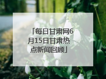 每日甘肃网6月15日甘肃热点新闻回顾
