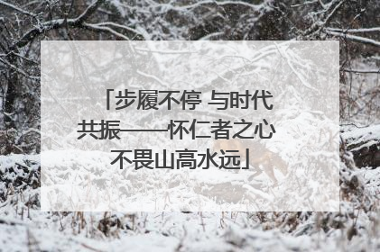 步履不停 与时代共振——怀仁者之心 不畏山高水远