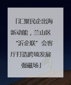 汇聚民企出海新动能，兰山区“沂企联”会客厅打造跨境发展强磁场