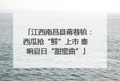 江西南昌县蒋巷镇：西瓜抢“鲜”上市 奏响夏日“甜蜜曲”