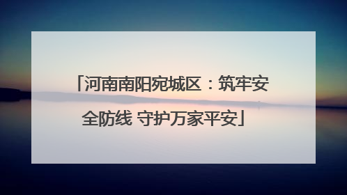 河南南阳宛城区：筑牢安全防线 守护万家平安