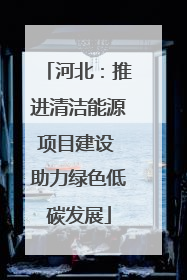 河北：推进清洁能源项目建设 助力绿色低碳发展