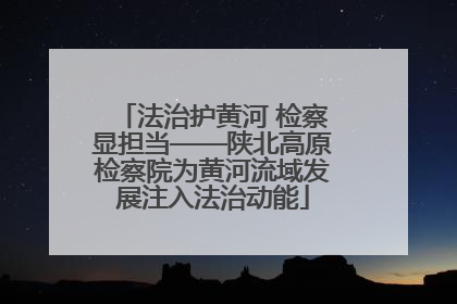 法治护黄河 检察显担当——陕北高原检察院为黄河流域发展注入法治动能