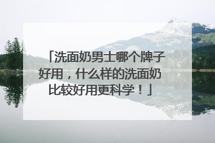 洗面奶男士哪个牌子好用，什么样的洗面奶比较好用更科学！