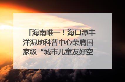 海南唯一！海口潭丰洋湿地科普中心荣膺国家级“城市儿童友好空间建设园区”称号