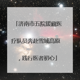 济南市五院援藏医疗队员奔赴雪域高原，践行医者初心
