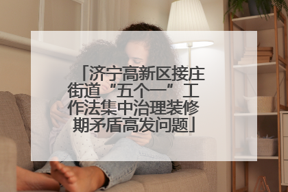 济宁高新区接庄街道“五个一”工作法集中治理装修期矛盾高发问题
