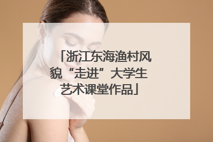 浙江东海渔村风貌“走进”大学生艺术课堂作品