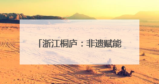 浙江桐庐：非遗赋能古村焕发文旅活力
