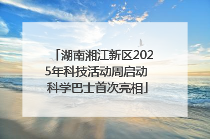 湖南湘江新区2025年科技活动周启动 科学巴士首次亮相